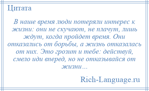 
    В наше время люди потеряли интерес к жизни: они не скучают, не плачут, лишь ждут, когда пройдет время. Они отказались от борьбы, а жизнь отказалась от них. Это грозит и тебе: действуй, смело иди вперед, но не отказывайся от жизни…