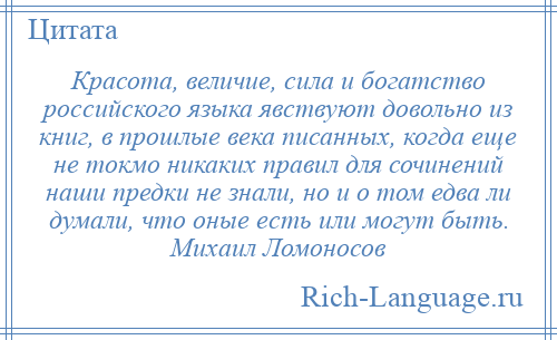 
    Красота, величие, сила и богатство российского языка явствуют довольно из книг, в прошлые века писанных, когда еще не токмо никаких правил для сочинений наши предки не знали, но и о том едва ли думали, что оные есть или могут быть. Михаил Ломоносов