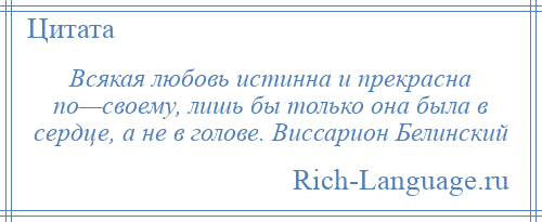 
    Всякая любовь истинна и прекрасна по—своему, лишь бы только она была в сердце, а не в голове. Виссарион Белинский