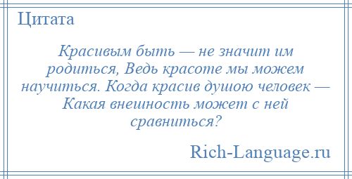 
    Красивым быть — не значит им родиться, Ведь красоте мы можем научиться. Когда красив душою человек — Какая внешность может с ней сравниться?