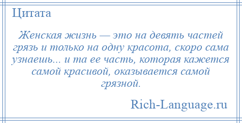 
    Женская жизнь — это на девять частей грязь и только на одну красота, скоро сама узнаешь... и та ее часть, которая кажется самой красивой, оказывается самой грязной.