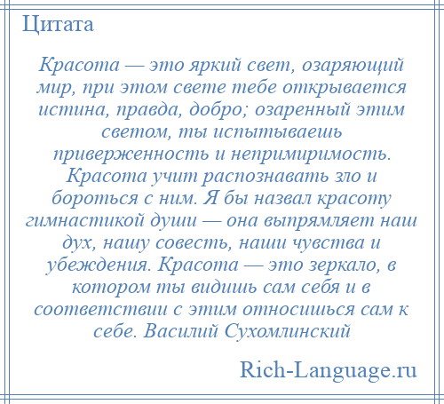 
    Красота — это яркий свет, озаряющий мир, при этом свете тебе открывается истина, правда, добро; озаренный этим светом, ты испытываешь приверженность и непримиримость. Красота учит распознавать зло и бороться с ним. Я бы назвал красоту гимнастикой души — она выпрямляет наш дух, нашу совесть, наши чувства и убеждения. Красота — это зеркало, в котором ты видишь сам себя и в соответствии с этим относишься сам к себе. Василий Сухомлинский