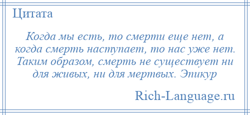 
    Когда мы есть, то смерти еще нет, а когда смерть наступает, то нас уже нет. Таким образом, смерть не существует ни для живых, ни для мертвых. Эпикур