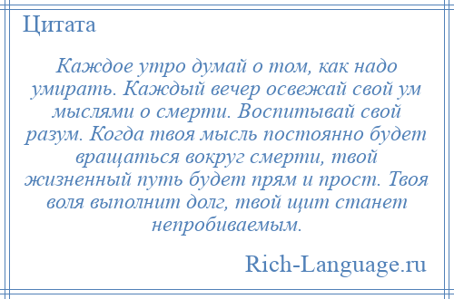 
    Каждое утро думай о том, как надо умирать. Каждый вечер освежай свой ум мыслями о смерти. Воспитывай свой разум. Когда твоя мысль постоянно будет вращаться вокруг смерти, твой жизненный путь будет прям и прост. Твоя воля выполнит долг, твой щит станет непробиваемым.