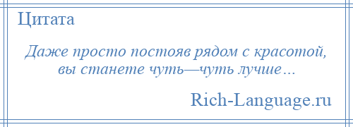 
    Даже просто постояв рядом с красотой, вы станете чуть—чуть лучше…