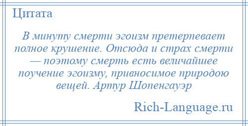 
    В минуту смерти эгоизм претерпевает полное крушение. Отсюда и страх смерти — поэтому смерть есть величайшее поучение эгоизму, привносимое природою вещей. Артур Шопенгауэр