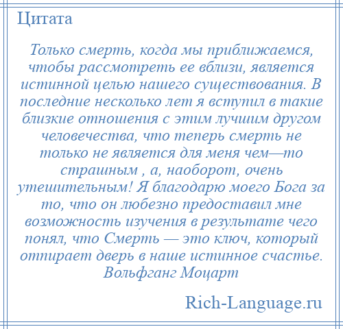 
    Только смерть, когда мы приближаемся, чтобы рассмотреть ее вблизи, является истинной целью нашего существования. В последние несколько лет я вступил в такие близкие отношения с этим лучшим другом человечества, что теперь смерть не только не является для меня чем—то страшным , а, наоборот, очень утешительным! Я благодарю моего Бога за то, что он любезно предоставил мне возможность изучения в результате чего понял, что Смерть — это ключ, который отпирает дверь в наше истинное счастье. Вольфганг Моцарт