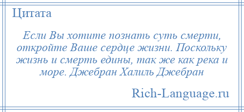 
    Если Вы хотите познать суть смерти, откройте Ваше сердце жизни. Поскольку жизнь и смерть едины, так же как река и море. Джебран Халиль Джебран