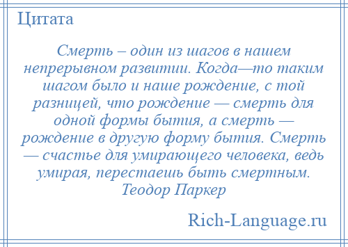 
    Смерть – один из шагов в нашем непрерывном развитии. Когда—то таким шагом было и наше рождение, с той разницей, что рождение — смерть для одной формы бытия, а смерть — рождение в другую форму бытия. Смерть — счастье для умирающего человека, ведь умирая, перестаешь быть смертным. Теодор Паркер