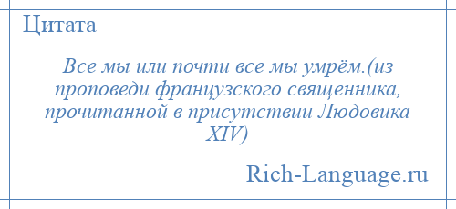 
    Все мы или почти все мы умрём.(из проповеди французского священника, прочитанной в присутствии Людовика XIV)