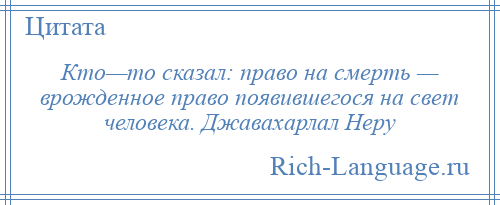 
    Кто—то сказал: право на смерть — врожденное право появившегося на свет человека. Джавахарлал Неру