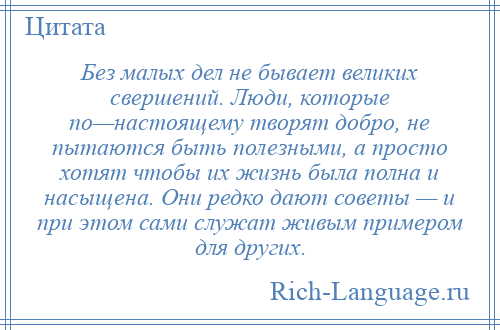 
    Без малых дел не бывает великих свершений. Люди, которые по—настоящему творят добро, не пытаются быть полезными, а просто хотят чтобы их жизнь была полна и насыщена. Они редко дают советы — и при этом сами служат живым примером для других.