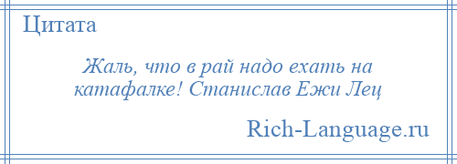 
    Жаль, что в рай надо ехать на катафалке! Станислав Ежи Лец