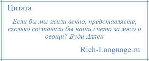 
    Если бы мы жили вечно, представляете, сколько составили бы наши счета за мясо и овощи? Вуди Аллен