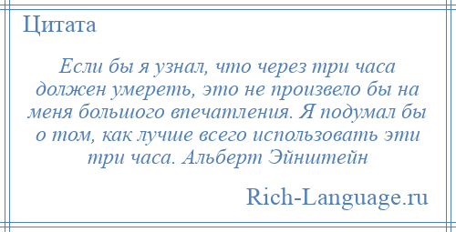 
    Если бы я узнал, что через три часа должен умереть, это не произвело бы на меня большого впечатления. Я подумал бы о том, как лучше всего использовать эти три часа. Альберт Эйнштейн