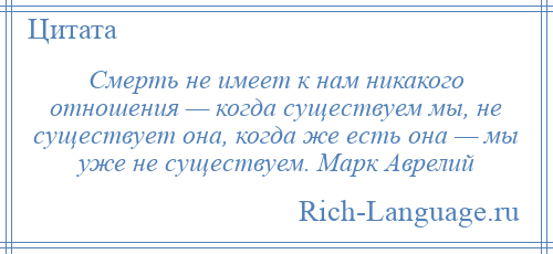 
    Смерть не имеет к нам никакого отношения — когда существуем мы, не существует она, когда же есть она — мы уже не существуем. Марк Аврелий