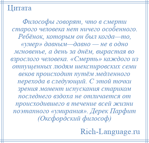 
    Философы говорят, что в смерти старого человека нет ничего особенного. Ребёнок, которым он был когда—то, «умер» давным—давно — не в одно мгновенье, а день за днём, вырастая во взрослого человека. «Смерть» каждого из отпущенных людям шекспировских семи веков происходит путём медленного перехода в следующий. С этой точки зрения момент испускания стариком последнего вздоха не отличается от происходившего в течение всей жизни поэтапного «умирания». Дерек Парфит (Оксфордский философ)