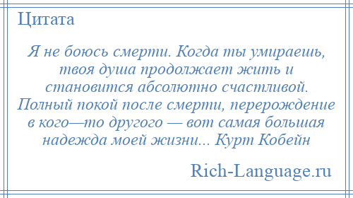 
    Я не боюсь смерти. Когда ты умираешь, твоя душа продолжает жить и становится абсолютно счастливой. Полный покой после смерти, перерождение в кого—то другого — вот самая большая надежда моей жизни... Курт Кобейн