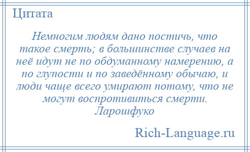 
    Немногим людям дано постичь, что такое смерть; в большинстве случаев на неё идут не по обдуманному намерению, а по глупости и по заведённому обычаю, и люди чаще всего умирают потому, что не могут воспротивиться смерти. Ларошфуко