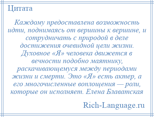 
    Каждому предоставлена возможность идти, поднимаясь от вершины к вершине, и сотрудничать с природой в деле достижения очевидной цели жизни. Духовное «Я» человека движется в вечности подобно маятнику, раскачивающемуся между периодами жизни и смерти. Это «Я» есть актер, а его многочисленные воплощения — роли, которые он исполняет. Елена Блаватская