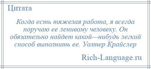 
    Когда есть тяжелая работа, я всегда поручаю ее ленивому человеку. Он обязательно найдет какой—нибудь легкий способ выполнить ее. Уолтер Крайслер
