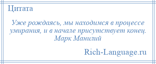 
    Уже рождаясь, мы находимся в процессе умирания, и в начале присутствует конец. Марк Манилий