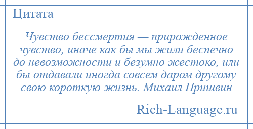 
    Чувство бессмертия — прирожденное чувство, иначе как бы мы жили беспечно до невозможности и безумно жестоко, или бы отдавали иногда совсем даром другому свою короткую жизнь. Михаил Пришвин