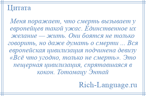 
    Меня поражает, что смерть вызывает у европейцев такой ужас. Единственное их желание — жить. Они боятся не только говорить, но даже думать о смерти ... Вся европейская цивилизация подчинена девизу «Всё что угодно, только не смерть». Это пещерная цивилизация, спрятавшаяся в кокон. Тотомацу Энтай