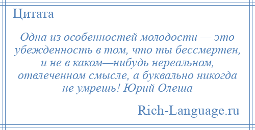 
    Одна из особенностей молодости — это убежденность в том, что ты бессмертен, и не в каком—нибудь нереальном, отвлеченном смысле, а буквально никогда не умрешь! Юрий Олеша