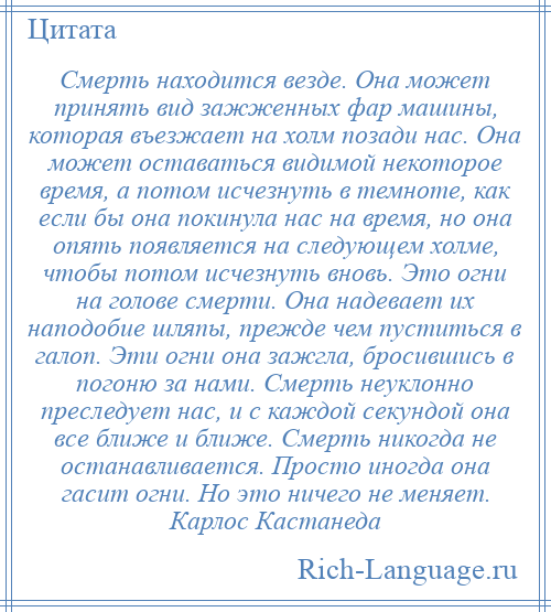 
    Смерть находится везде. Она может принять вид зажженных фар машины, которая въезжает на холм позади нас. Она может оставаться видимой некоторое время, а потом исчезнуть в темноте, как если бы она покинула нас на время, но она опять появляется на следующем холме, чтобы потом исчезнуть вновь. Это огни на голове смерти. Она надевает их наподобие шляпы, прежде чем пуститься в галоп. Эти огни она зажгла, бросившись в погоню за нами. Смерть неуклонно преследует нас, и с каждой секундой она все ближе и ближе. Смерть никогда не останавливается. Просто иногда она гасит огни. Но это ничего не меняет. Карлос Кастанеда