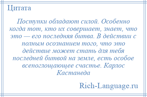 
    Поступки обладают силой. Особенно когда тот, кто их совершает, знает, что это — его последняя битва. В действии с полным осознанием того, что это действие может стать для тебя последней битвой на земле, есть особое всепоглощающее счастье. Карлос Кастанеда