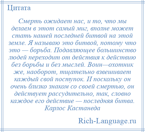 
    Смерть ожидает нас, и то, что мы делаем в этот самый миг, вполне может стать нашей последней битвой на этой земле. Я называю это битвой, потому что это — борьба. Подавляющее большинство людей переходит от действия к действию без борьбы и без мыслей. Воин—охотник же, наоборот, тщательно взвешивает каждый свой поступок. И поскольку он очень близко знаком со своей смертью, он действует рассудительно, так, словно каждое его действие — последняя битва. Карлос Кастанеда