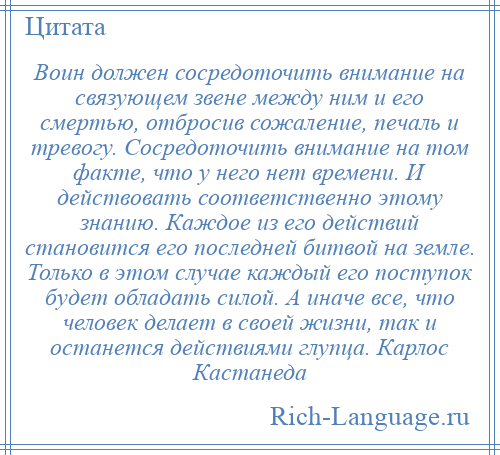 
    Воин должен сосредоточить внимание на связующем звене между ним и его смертью, отбросив сожаление, печаль и тревогу. Сосредоточить внимание на том факте, что у него нет времени. И действовать соответственно этому знанию. Каждое из его действий становится его последней битвой на земле. Только в этом случае каждый его поступок будет обладать силой. А иначе все, что человек делает в своей жизни, так и останется действиями глупца. Карлос Кастанеда