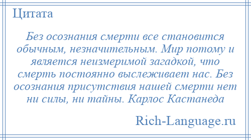 
    Без осознания смерти все становится обычным, незначительным. Мир потому и является неизмеримой загадкой, что смерть постоянно выслеживает нас. Без осознания присутствия нашей смерти нет ни силы, ни тайны. Карлос Кастанеда