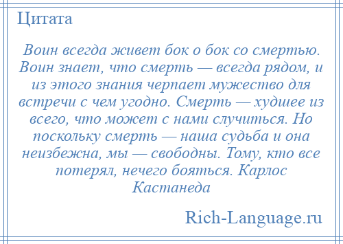 
    Воин всегда живет бок о бок со смертью. Воин знает, что смерть — всегда рядом, и из этого знания черпает мужество для встречи с чем угодно. Смерть — худшее из всего, что может с нами случиться. Но поскольку смерть — наша судьба и она неизбежна, мы — свободны. Тому, кто все потерял, нечего бояться. Карлос Кастанеда