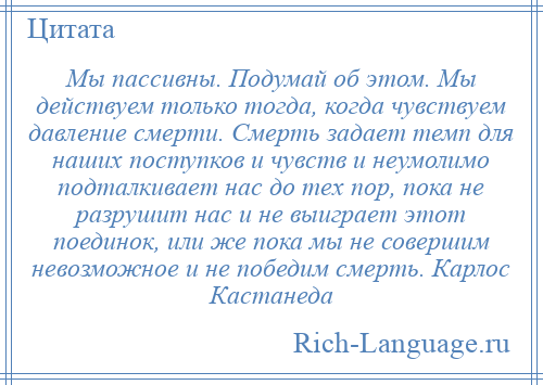 
    Мы пассивны. Подумай об этом. Мы действуем только тогда, когда чувствуем давление смерти. Смерть задает темп для наших поступков и чувств и неумолимо подталкивает нас до тех пор, пока не разрушит нас и не выиграет этот поединок, или же пока мы не совершим невозможное и не победим смерть. Карлос Кастанеда