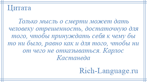 
    Только мысль о смерти может дать человеку отрешенность, достаточную для того, чтобы принуждать себя к чему бы то ни было, равно как и для того, чтобы ни от чего не отказываться. Карлос Кастанеда