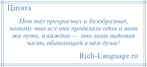 
    Нет тел прекрасных и безобразных, потому что все они проделали один и тот же путь, и каждое — это лишь видимая часть обитающей в нём души!