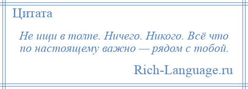 
    Не ищи в толпе. Ничего. Никого. Всё что по настоящему важно — рядом с тобой.