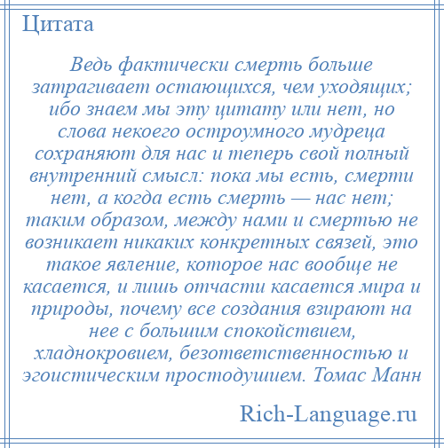 
    Ведь фактически смерть больше затрагивает остающихся, чем уходящих; ибо знаем мы эту цитату или нет, но слова некоего остроумного мудреца сохраняют для нас и теперь свой полный внутренний смысл: пока мы есть, смерти нет, а когда есть смерть — нас нет; таким образом, между нами и смертью не возникает никаких конкретных связей, это такое явление, которое нас вообще не касается, и лишь отчасти касается мира и природы, почему все создания взирают на нее с большим спокойствием, хладнокровием, безответственностью и эгоистическим простодушием. Томас Манн