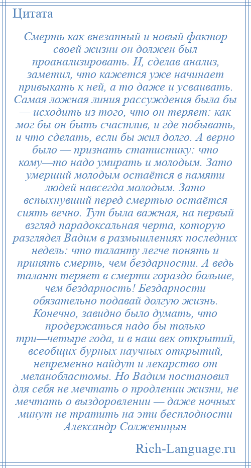 
    Смерть как внезапный и новый фактор своей жизни он должен был проанализировать. И, сделав анализ, заметил, что кажется уже начинает привыкать к ней, а то даже и усваивать. Самая ложная линия рассуждения была бы — исходить из того, что он теряет: как мог бы он быть счастлив, и где побывать, и что сделать, если бы жил долго. А верно было — признать статистику: что кому—то надо умирать и молодым. Зато умерший молодым остаётся в памяти людей навсегда молодым. Зато вспыхнувший перед смертью остаётся сиять вечно. Тут была важная, на первый взгляд парадоксальная черта, которую разглядел Вадим в размышлениях последних недель: что таланту легче понять и принять смерть, чем бездарности. А ведь талант теряет в смерти гораздо больше, чем бездарность! Бездарности обязательно подавай долгую жизнь. Конечно, завидно было думать, что продержаться надо бы только три—четыре года, и в наш век открытий, всеобщих бурных научных открытий, непременно найдут и лекарство от меланобластомы. Но Вадим постановил для себя не мечтать о продлении жизни, не мечтать о выздоровлении — даже ночных минут не тратить на эти бесплодности Александр Солженицын