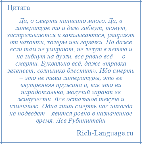 
    Да, о смерти написано много. Да, в литературе то и дело гибнут, тонут, застреливаются и закалываются, умирают от чахотки, холеры или горячки. Но даже если там не умирают, не лезут в петлю и не гибнут на дуэли, все равно всё — о смерти. Буквально всё, даже «травка зеленеет, солнышко блестит». Ибо смерть – это не тема литературы, это ее внутренняя пружина и, как это ни парадоксально, могучий гарант ее живучести. Все остальное текуче и изменчиво. Одна лишь смерть нас никогда не подведет – явится ровно в назначенное время. Лев Рубинштейн