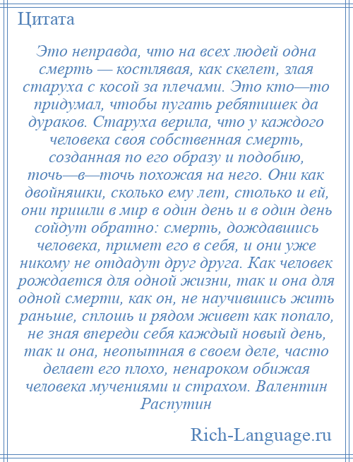 
    Это неправда, что на всех людей одна смерть — костлявая, как скелет, злая старуха с косой за плечами. Это кто—то придумал, чтобы пугать ребятишек да дураков. Старуха верила, что у каждого человека своя собственная смерть, созданная по его образу и подобию, точь—в—точь похожая на него. Они как двойняшки, сколько ему лет, столько и ей, они пришли в мир в один день и в один день сойдут обратно: смерть, дождавшись человека, примет его в себя, и они уже никому не отдадут друг друга. Как человек рождается для одной жизни, так и она для одной смерти, как он, не научившись жить раньше, сплошь и рядом живет как попало, не зная впереди себя каждый новый день, так и она, неопытная в своем деле, часто делает его плохо, ненароком обижая человека мучениями и страхом. Валентин Распутин