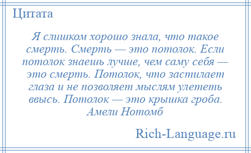 
    Я слишком хорошо знала, что такое смерть. Смерть — это потолок. Если потолок знаешь лучше, чем саму себя — это смерть. Потолок, что застилает глаза и не позволяет мыслям улететь ввысь. Потолок — это крышка гроба. Амели Нотомб