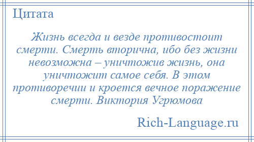 
    Жизнь всегда и везде противостоит смерти. Смерть вторична, ибо без жизни невозможна – уничтожив жизнь, она уничтожит самое себя. В этом противоречии и кроется вечное поражение смерти. Виктория Угрюмова