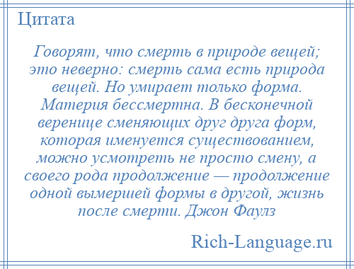 
    Говорят, что смерть в природе вещей; это неверно: смерть сама есть природа вещей. Но умирает только форма. Материя бессмертна. В бесконечной веренице сменяющих друг друга форм, которая именуется существованием, можно усмотреть не просто смену, а своего рода продолжение — продолжение одной вымершей формы в другой, жизнь после смерти. Джон Фаулз