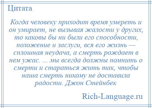 
    Когда человеку приходит время умереть и он умирает, не вызывая жалости у других, то каковы бы ни были его способности, положение и заслуги, вся его жизнь — сплошная неудача, а смерть рождает в нем ужас. ... мы всегда должны помнить о смерти и стараться жить так, чтобы наша смерть никому не доставила радости. Джон Стейнбек