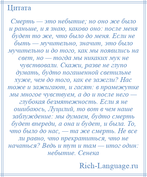 
    Смерть — это небытие; но оно же было и раньше, и я знаю, каково оно: после меня будет то же, что было до меня. Если не быть — мучительно, значит, это было мучительно и до того, как мы появились на свет, но — тогда мы никаких мук не чувствовали. Скажи, разве не глупо думать, будто погашенной светильне хуже, чем до того, как ее зажгли? Нас тоже и зажигают, и гасят: в промежутке мы многое чувствуем, а до и после него — глубокая безмятежность. Если я не ошибаюсь, Луцилий, то вот в чем наше заблуждение: мы думаем, будто смерть будет впереди, а она и будет, и была. То, что было до нас, — та же смерть. Не все ли равно, что прекратиться, что не начаться? Ведь и тут и там — итог один: небытие. Сенека