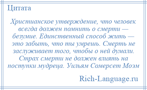 
    Христианское утверждение, что человек всегда должен помнить о смерти — безумие. Единственный способ жить — это забыть, что ты умрешь. Смерть не заслуживает того, чтобы о ней думали. Страх смерти не должен влиять на поступки мудреца. Уильям Сомерсет Моэм