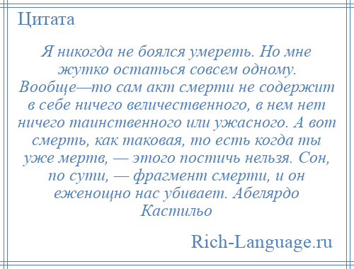 
    Я никогда не боялся умереть. Но мне жутко остаться совсем одному. Вообще—то сам акт смерти не содержит в себе ничего величественного, в нем нет ничего таинственного или ужасного. А вот смерть, как таковая, то есть когда ты уже мертв, — этого постичь нельзя. Сон, по сути, — фрагмент смерти, и он еженощно нас убивает. Абелярдо Кастильо